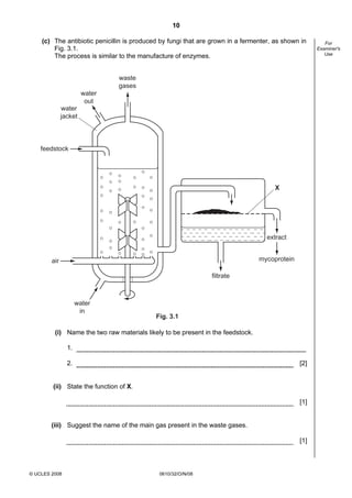 10
(c) The antibiotic penicillin is produced by fungi that are grown in a fermenter, as shown in
Fig. 3.1.
The process is similar to the manufacture of enzymes.

waste
gases
water
out
water
jacket

feedstock

X

extract
mycoprotein

air
filtrate

water
in

Fig. 3.1

(i) Name the two raw materials likely to be present in the feedstock.
1.
2.

[2]

(ii) State the function of X.
[1]

(iii) Suggest the name of the main gas present in the waste gases.
[1]

© UCLES 2008

0610/32/O/N/08

For
Examiner's
Use

 