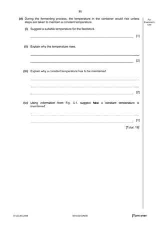 11
(d) During the fermenting process, the temperature in the container would rise unless
steps are taken to maintain a constant temperature.

For
Examiner's
Use

(i) Suggest a suitable temperature for the feedstock.
[1]

(ii) Explain why the temperature rises.

[2]

(iii) Explain why a constant temperature has to be maintained.

[2]

(iv) Using information from Fig. 3.1, suggest how a constant temperature is
maintained.

[1]
[Total: 19]

© UCLES 2008

0610/32/O/N/08

[Turn over

 