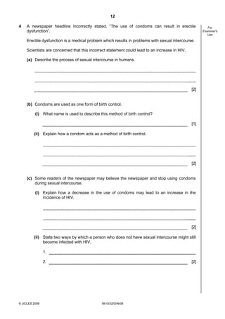 12
4

A newspaper headline incorrectly stated, “The use of condoms can result in erectile
dysfunction”.
Erectile dysfunction is a medical problem which results in problems with sexual intercourse.
Scientists are concerned that this incorrect statement could lead to an increase in HIV.
(a) Describe the process of sexual intercourse in humans.

[2]

(b) Condoms are used as one form of birth control.
(i) What name is used to describe this method of birth control?
[1]
(ii) Explain how a condom acts as a method of birth control.

[2]

(c) Some readers of the newspaper may believe the newspaper and stop using condoms
during sexual intercourse.
(i) Explain how a decrease in the use of condoms may lead to an increase in the
incidence of HIV.

[2]
(ii) State two ways by which a person who does not have sexual intercourse might still
become infected with HIV.
1.
2.

© UCLES 2008

[2]

0610/32/O/N/08

For
Examiner's
Use

 