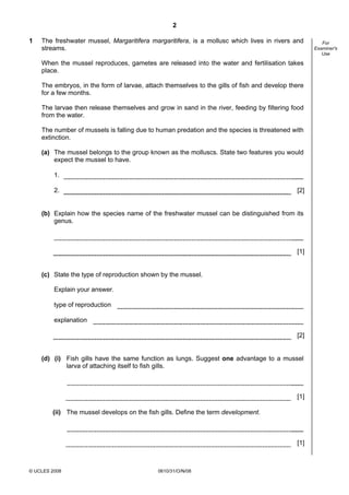 2
1

The freshwater mussel, Margaritifera margaritifera, is a mollusc which lives in rivers and
streams.
When the mussel reproduces, gametes are released into the water and fertilisation takes
place.
The embryos, in the form of larvae, attach themselves to the gills of fish and develop there
for a few months.
The larvae then release themselves and grow in sand in the river, feeding by filtering food
from the water.
The number of mussels is falling due to human predation and the species is threatened with
extinction.
(a) The mussel belongs to the group known as the molluscs. State two features you would
expect the mussel to have.
1.
2.

[2]

(b) Explain how the species name of the freshwater mussel can be distinguished from its
genus.

[1]

(c) State the type of reproduction shown by the mussel.
Explain your answer.
type of reproduction
explanation
[2]

(d) (i) Fish gills have the same function as lungs. Suggest one advantage to a mussel
larva of attaching itself to fish gills.

[1]
(ii) The mussel develops on the fish gills. Define the term development.

[1]

© UCLES 2008

0610/31/O/N/08

For
Examiner's
Use

 