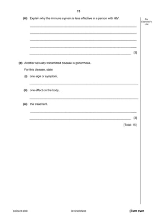 13
(iii) Explain why the immune system is less effective in a person with HIV.

For
Examiner's
Use

[3]

(d) Another sexually transmitted disease is gonorrhoea.
For this disease, state
(i) one sign or symptom,

(ii) one effect on the body,

(iii) the treatment.

[3]
[Total: 15]

© UCLES 2008

0610/32/O/N/08

[Turn over

 