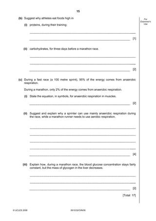 15
(b) Suggest why athletes eat foods high in

For
Examiner's
Use

(i) proteins, during their training;

[1]

(ii) carbohydrates, for three days before a marathon race.

[2]

(c) During a fast race (a 100 metre sprint), 95% of the energy comes from anaerobic
respiration.
During a marathon, only 2% of the energy comes from anaerobic respiration.
(i) State the equation, in symbols, for anaerobic respiration in muscles.
[2]

(ii) Suggest and explain why a sprinter can use mainly anaerobic respiration during
the race, while a marathon runner needs to use aerobic respiration.

[4]

(iii) Explain how, during a marathon race, the blood glucose concentration stays fairly
constant, but the mass of glycogen in the liver decreases.

[2]
[Total: 17]

© UCLES 2008

0610/32/O/N/08

 