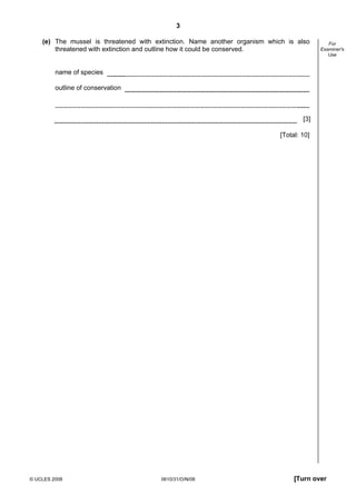3
(e) The mussel is threatened with extinction. Name another organism which is also
threatened with extinction and outline how it could be conserved.

For
Examiner's
Use

name of species
outline of conservation

[3]
[Total: 10]

© UCLES 2008

0610/31/O/N/08

[Turn over

 