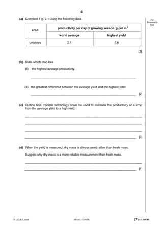 5
(a) Complete Fig. 2.1 using the following data.

crop

productivity per day of growing season / g per m 2
world average

potatoes

For
Examiner's
Use

highest yield

2.6

5.6
[2]

(b) State which crop has
(i)

the highest average productivity,

(ii) the greatest difference between the average yield and the highest yield.
[2]

(c) Outline how modern technology could be used to increase the productivity of a crop
from the average yield to a high yield.

[3]

(d) When the yield is measured, dry mass is always used rather than fresh mass.
Suggest why dry mass is a more reliable measurement than fresh mass.

[1]

© UCLES 2008

0610/31/O/N/08

[Turn over

 