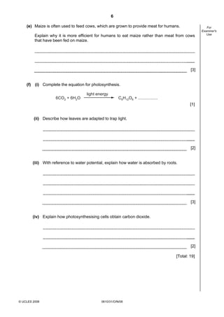 6
(e) Maize is often used to feed cows, which are grown to provide meat for humans.
Explain why it is more efficient for humans to eat maize rather than meat from cows
that have been fed on maize.

[3]

(f)

(i) Complete the equation for photosynthesis.
light energy
6CO2 + 6H2O

C6H12O6 + .................

[1]

(ii) Describe how leaves are adapted to trap light.

[2]

(iii) With reference to water potential, explain how water is absorbed by roots.

[3]

(iv) Explain how photosynthesising cells obtain carbon dioxide.

[2]
[Total: 19]

© UCLES 2008

0610/31/O/N/08

For
Examiner's
Use

 