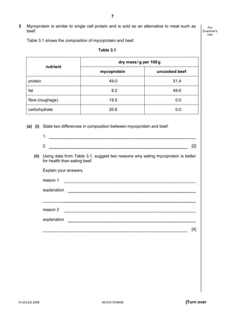 7
3

Mycoprotein is similar to single cell protein and is sold as an alternative to meat such as
beef.

For
Examiner's
Use

Table 3.1 shows the composition of mycoprotein and beef.
Table 3.1
dry mass / g per 100 g
nutrient
mycoprotein
protein

uncooked beef

49.0

51.4

9.2

48.6

fibre (roughage)

19.5

0.0

carbohydrate

20.6

0.0

fat

(a) (i) State two differences in composition between mycoprotein and beef.
1.
2.

[2]

(ii) Using data from Table 3.1, suggest two reasons why eating mycoprotein is better
for health than eating beef.
Explain your answers.
reason 1
explanation

reason 2
explanation
[4]

© UCLES 2008

0610/31/O/N/08

[Turn over

 