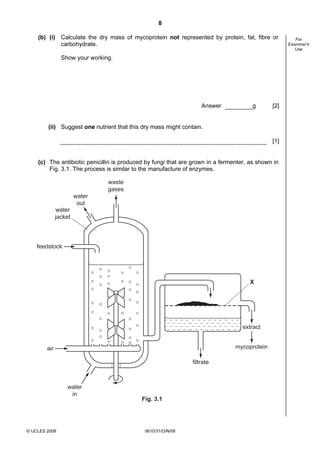 8
(b) (i) Calculate the dry mass of mycoprotein not represented by protein, fat, fibre or
carbohydrate.
Show your working.

Answer

g

[2]

(ii) Suggest one nutrient that this dry mass might contain.
[1]

(c) The antibiotic penicillin is produced by fungi that are grown in a fermenter, as shown in
Fig. 3.1. The process is similar to the manufacture of enzymes.

waste
gases
water
out
water
jacket

feedstock

X

extract
mycoprotein

air
filtrate

water
in

© UCLES 2008

Fig. 3.1

0610/31/O/N/08

For
Examiner's
Use

 