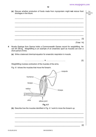 12
© UCLES 2012 0610/33/O/N/12
For
Examiner's
Use
(e) Discuss whether production of foods made from mycoprotein might not reduce food
shortages in the future.
[3]
[Total: 14]
4 Niusila Opeloge from Samoa holds a Commonwealth Games record for weightlifting. He
can lift 338 kg. Weightlifting is an example of an anaerobic sport as muscles act over a
short period of time.
(a) Write a balanced chemical equation for anaerobic respiration in muscle.
………………………….. ………………………….. [2]
Weightlifting involves contraction of the muscles of the arms.
Fig. 4.1 shows the muscles that move the forearm.
scapula
triceps
humerus
biceps
radius
ulna
elbow joint
Fig. 4.1
(b) Describe how the muscles identified in Fig. 4.1 work to move the forearm up.
[2]
www.maxpapers.com
 