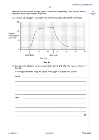 13
© UCLES 2012 0610/33/O/N/12 [Turn over
For
Examiner's
Use
Exercise that occurs over a longer period of time than weightlifting often involves aerobic
respiration as well as anaerobic respiration.
Fig. 4.2 shows the oxygen consumed by an athlete during and after a 5000 metre race.
0 5 10 15 20 25 30 35
3.0
2.0
1.0
0
oxygen
consumption
/dm3
min–1
time/min
race starts race ends
Fig. 4.2
(c) Describe the athlete’s oxygen consumption during and after the race as shown in
Fig. 4.2.
You will gain credit for using the figures in the graph to support your answer.
during
after
[4]
www.maxpapers.com
 
