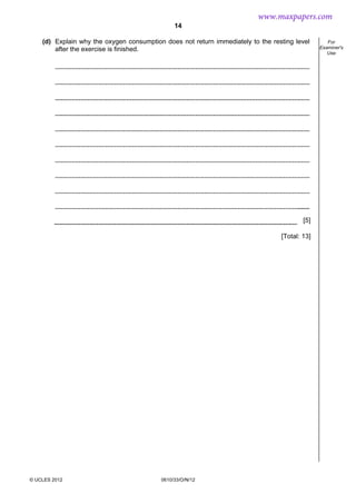 14
© UCLES 2012 0610/33/O/N/12
For
Examiner's
Use
(d) Explain why the oxygen consumption does not return immediately to the resting level
after the exercise is finished.
[5]
[Total: 13]
www.maxpapers.com
 