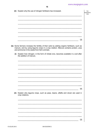 16
© UCLES 2012 0610/33/O/N/12
For
Examiner's
Use
(ii) Explain why the use of nitrogen fertilisers has increased.
[3]
(b) Some farmers increase the fertility of their soils by adding organic fertilisers, such as
manure, and by using legume crops in a crop rotation. Manure contains protein, urea
and ammonia in the waste from farm animals.
(i) Explain how nitrogen, in the form of nitrate ions, becomes available in a soil after
the addition of manure.
[4]
(ii) Explain why legume crops, such as peas, beans, alfalfa and clover are used in
crop rotations.
[3]
www.maxpapers.com
 