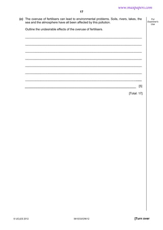 17
© UCLES 2012 0610/33/O/N/12 [Turn over
For
Examiner's
Use
(c) The overuse of fertilisers can lead to environmental problems. Soils, rivers, lakes, the
sea and the atmosphere have all been affected by this pollution.
Outline the undesirable effects of the overuse of fertilisers.
[5]
[Total: 17]
www.maxpapers.com
 