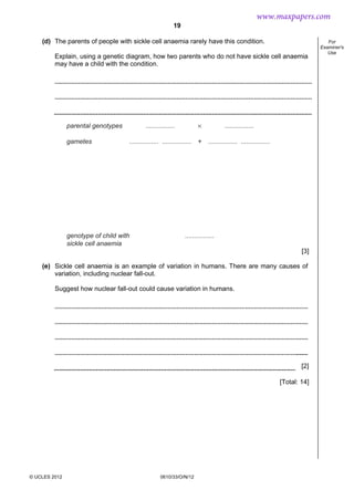 19
© UCLES 2012 0610/33/O/N/12
For
Examiner's
Use
(d) The parents of people with sickle cell anaemia rarely have this condition.
Explain, using a genetic diagram, how two parents who do not have sickle cell anaemia
may have a child with the condition.
parental genotypes
gametes
genotype of child with
sickle cell anaemia
................
................ ................
................
................ ................
×
+
................
[3]
(e) Sickle cell anaemia is an example of variation in humans. There are many causes of
variation, including nuclear fall-out.
Suggest how nuclear fall-out could cause variation in humans.
[2]
[Total: 14]
www.maxpapers.com
 