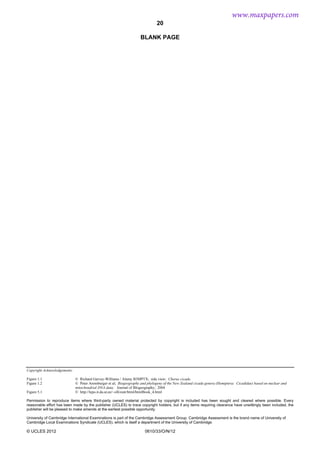 20
Copyright Acknowledgements:
Figure 1.1
Figure 1.2
Figure 5.1
© Richard Garvey-Williams / Alamy B3MPTX; side view: Chorus cicada
© Peter Arensburger et al; Biogeography and phylogeny of the New Zealand cicada genera (Hemiptera: Cicadidae) based on nuclear and
mitochondrial DNA data; Journal of BIogeography; 2004
© http://lepo.it.da.ut.ee/~olli/eutr/html/htmlBook_4.html
Permission to reproduce items where third-party owned material protected by copyright is included has been sought and cleared where possible. Every
reasonable effort has been made by the publisher (UCLES) to trace copyright holders, but if any items requiring clearance have unwittingly been included, the
publisher will be pleased to make amends at the earliest possible opportunity.
University of Cambridge International Examinations is part of the Cambridge Assessment Group. Cambridge Assessment is the brand name of University of
Cambridge Local Examinations Syndicate (UCLES), which is itself a department of the University of Cambridge.
© UCLES 2012 0610/33/O/N/12
BLANK PAGE
www.maxpapers.com
 