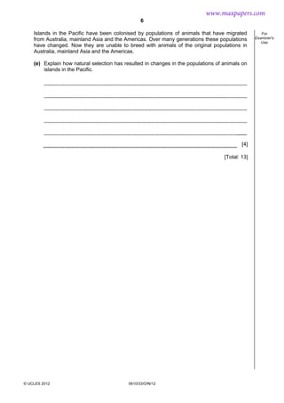6
© UCLES 2012 0610/33/O/N/12
For
Examiner's
Use
Islands in the Pacific have been colonised by populations of animals that have migrated
from Australia, mainland Asia and the Americas. Over many generations these populations
have changed. Now they are unable to breed with animals of the original populations in
Australia, mainland Asia and the Americas.
(e) Explain how natural selection has resulted in changes in the populations of animals on
islands in the Pacific.
[4]
[Total: 13]
www.maxpapers.com
 
