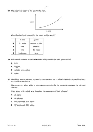 15
© UCLES 2013 0610/11/O/N/13 [Turn over
29 The graph is a record of the growth of a plant.
y-axis
x-axis
Which labels should be used for the x-axis and the y-axis?
x-axis y-axis
A dry mass number of cells
B time cell size
C time dry mass
D total mass time
30 Which environmental factor is not always a requirement for seed germination?
A light
B oxygen
C suitable temperature
D water
31 Most birds have a coloured pigment in their feathers, but in a few individuals, pigment is absent
and the birds are albinos.
Albinism occurs when a bird is homozygous recessive for the gene which creates the coloured
pigment.
If two albino birds mated, what describes the appearance of their offspring?
A all albino
B all coloured
C 50% coloured, 50% albino
D 75% coloured, 25% albino
 