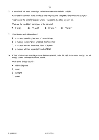 16
© UCLES 2013 0610/11/O/N/13
32 In an animal, the allele for straight fur is dominant to the allele for curly fur.
A pair of these animals mate and have nine offspring with straight fur and three with curly fur.
F represents the allele for straight fur and f represents the allele for curly fur.
What are the most likely genotypes of the parents?
A F and f B FF and ff C FF and Ff D Ff and Ff
33 What defines a diploid nucleus?
A a nucleus containing two sets of chromosomes
B a nucleus containing two unpaired chromosomes
C a nucleus with two alternative forms of a gene
D a nucleus with two separate threads of DNA
34 A food chain shows how organisms depend on each other for their sources of energy, but all
energy comes ultimately from one source.
What is this energy source?
A leaves of plants
B meat
C sunlight
D water
 