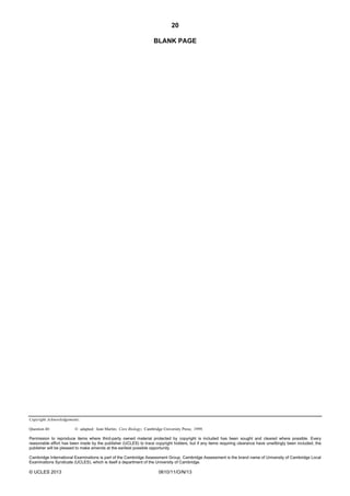 20
Copyright Acknowledgements:
Question 40 © adapted: Jean Martin; Core Biology; Cambridge University Press; 1999.
Permission to reproduce items where third-party owned material protected by copyright is included has been sought and cleared where possible. Every
reasonable effort has been made by the publisher (UCLES) to trace copyright holders, but if any items requiring clearance have unwittingly been included, the
publisher will be pleased to make amends at the earliest possible opportunity.
Cambridge International Examinations is part of the Cambridge Assessment Group. Cambridge Assessment is the brand name of University of Cambridge Local
Examinations Syndicate (UCLES), which is itself a department of the University of Cambridge.
© UCLES 2013 0610/11/O/N/13
BLANK PAGE
 