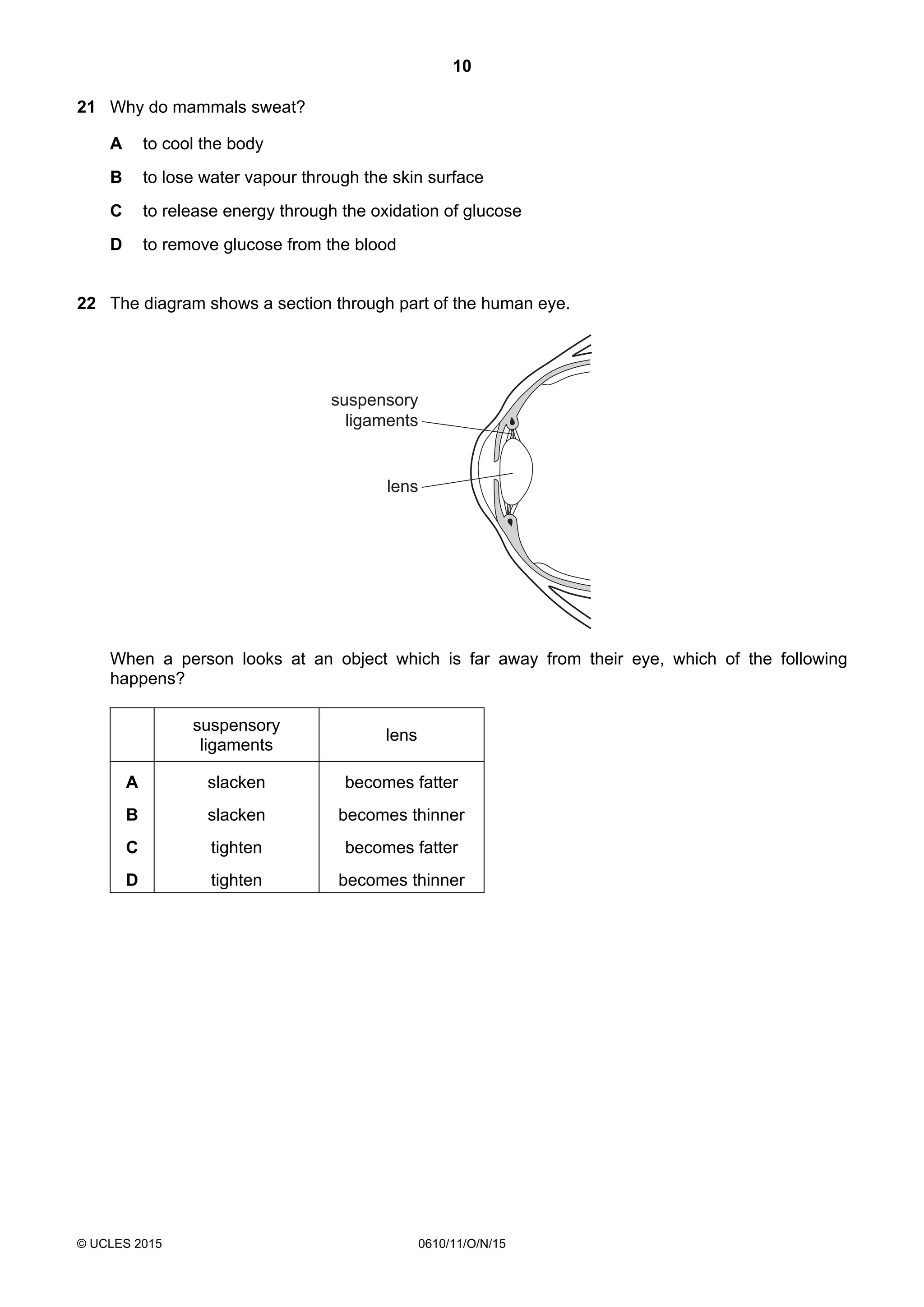 10
© UCLES 2015 0610/11/O/N/15
21 Why do mammals sweat?
A to cool the body
B to lose water vapour through the skin surface
C to release energy through the oxidation of glucose
D to remove glucose from the blood
22 The diagram shows a section through part of the human eye.
suspensory
ligaments
lens
When a person looks at an object which is far away from their eye, which of the following
happens?
suspensory
ligaments
lens
A slacken becomes fatter
B slacken becomes thinner
C tighten becomes fatter
D tighten becomes thinner
 