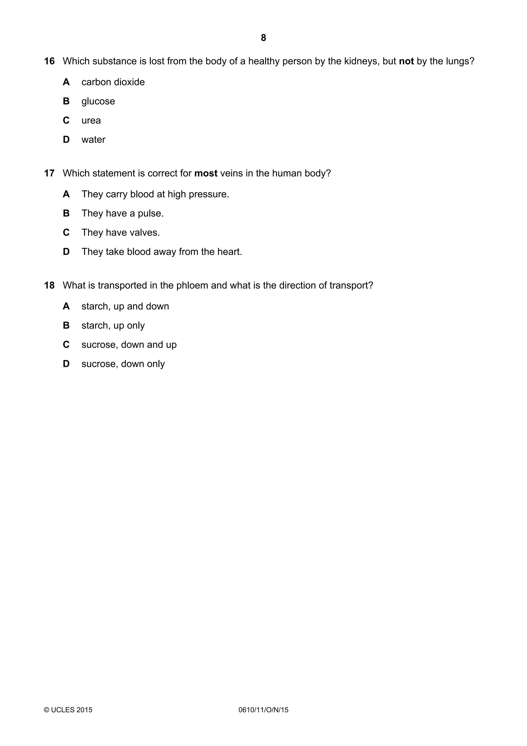 8
© UCLES 2015 0610/11/O/N/15
16 Which substance is lost from the body of a healthy person by the kidneys, but not by the lungs?
A carbon dioxide
B glucose
C urea
D water
17 Which statement is correct for most veins in the human body?
A They carry blood at high pressure.
B They have a pulse.
C They have valves.
D They take blood away from the heart.
18 What is transported in the phloem and what is the direction of transport?
A starch, up and down
B starch, up only
C sucrose, down and up
D sucrose, down only
 