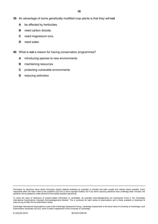 16
Permission to reproduce items where third-party owned material protected by copyright is included has been sought and cleared where possible. Every
reasonable effort has been made by the publisher (UCLES) to trace copyright holders, but if any items requiring clearance have unwittingly been included, the
publisher will be pleased to make amends at the earliest possible opportunity.
To avoid the issue of disclosure of answer-related information to candidates, all copyright acknowledgements are reproduced online in the Cambridge
International Examinations Copyright Acknowledgements Booklet. This is produced for each series of examinations and is freely available to download at
www.cie.org.uk after the live examination series.
Cambridge International Examinations is part of the Cambridge Assessment Group. Cambridge Assessment is the brand name of University of Cambridge Local
Examinations Syndicate (UCLES), which is itself a department of the University of Cambridge.
© UCLES 2016 0610/21/O/N/16
39 An advantage of some genetically modified crop plants is that they will not
A be affected by herbicides.
B need carbon dioxide.
C need magnesium ions.
D need water.
40 What is not a reason for having conservation programmes?
A introducing species to new environments
B maintaining resources
C protecting vulnerable environments
D reducing extinction
 