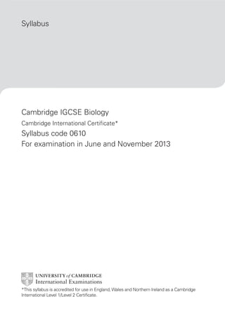 Syllabus




Cambridge IGCSE Biology
Cambridge International Certificate*
Syllabus code 0610
For examination in June and November 2013




*This syllabus is accredited for use in England, Wales and Northern Ireland as a Cambridge
International Level 1/Level 2 Certificate.
 