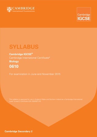 SYLLABUS
Cambridge IGCSE®
Cambridge International Certificate*
Biology

0610
For examination in June and November 2015

This syllabus is approved for use in England, Wales and Northern Ireland as a Cambridge International
Level 1/Level 2 Certificate (QN: 500/5871/X).

Cambridge Secondary 2

 