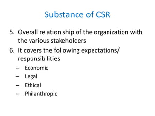 Substance of CSR
5. Overall relation ship of the organization with
the various stakeholders
6. It covers the following expectations/
responsibilities
– Economic
– Legal
– Ethical
– Philanthropic
 