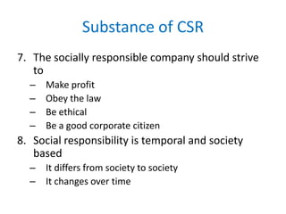 Substance of CSR
7. The socially responsible company should strive
to
– Make profit
– Obey the law
– Be ethical
– Be a good corporate citizen
8. Social responsibility is temporal and society
based
– It differs from society to society
– It changes over time
 