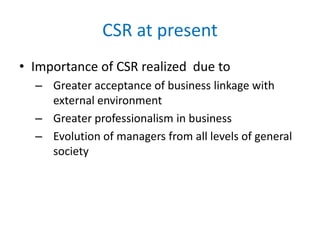 CSR at present
• Importance of CSR realized due to
– Greater acceptance of business linkage with
external environment
– Greater professionalism in business
– Evolution of managers from all levels of general
society
 