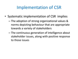 Implementation of CSR
• Systematic implementation of CSR implies
– The adoption of strong organizational values &
norms depicting behaviour that are appropriate
towards a variety of stakeholders
– The continuous generation of intelligence about
stakeholder issues, along with positive response
to those issues
 