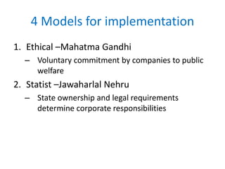 4 Models for implementation
1. Ethical –Mahatma Gandhi
– Voluntary commitment by companies to public
welfare
2. Statist –Jawaharlal Nehru
– State ownership and legal requirements
determine corporate responsibilities
 