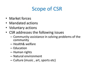 Scope of CSR
• Market forces
• Mandated actions
• Voluntary actions
• CSR addresses the following issues
– Community assistance in solving problems of the
community
– Health& welfare
– Education
– Human rights
– Natural environment
– Culture (music , art, sports etc)
 
