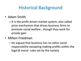 Historical Background
• Adam Smith
– It is the profit driven market system, also called
price mechanism that drives business firms to
promote social welfare , though they work for
private gain
• Milton Friedman
– He argued that business has no other social
responsibility excepting making profits within the
legal & moral rules set by the society
 