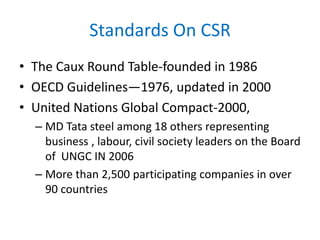 Standards On CSR
• The Caux Round Table-founded in 1986
• OECD Guidelines—1976, updated in 2000
• United Nations Global Compact-2000,
– MD Tata steel among 18 others representing
business , labour, civil society leaders on the Board
of UNGC IN 2006
– More than 2,500 participating companies in over
90 countries
 