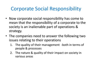 Corporate Social Responsibility
• Now corporate social responsibility has come to
mean that the responsibility of a corporate to the
society is an inalienable part of operations &
strategy.
• The companies need to answer the following two
issues relating to their operations
1. The quality of their management -both in terms of
people & processes
2. The nature & quality of their impact on society in
various areas
 