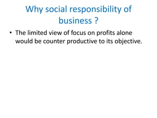 Why social responsibility of
business ?
• The limited view of focus on profits alone
would be counter productive to its objective.
 