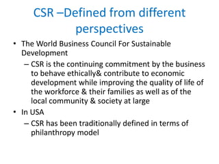 CSR –Defined from different
perspectives
• The World Business Council For Sustainable
Development
– CSR is the continuing commitment by the business
to behave ethically& contribute to economic
development while improving the quality of life of
the workforce & their families as well as of the
local community & society at large
• In USA
– CSR has been traditionally defined in terms of
philanthropy model
 