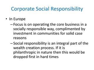 Corporate Social Responsibility
• In Europe
–Focus is on operating the core business in a
socially responsible way, complimented by
investment in communities for solid case
reasons
–Social responsibility is an integral part of the
wealth creation process. If it is
philanthropic in nature then this would be
dropped first in hard times
 