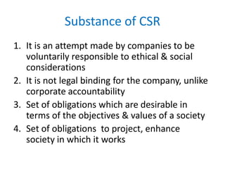 Substance of CSR
1. It is an attempt made by companies to be
voluntarily responsible to ethical & social
considerations
2. It is not legal binding for the company, unlike
corporate accountability
3. Set of obligations which are desirable in
terms of the objectives & values of a society
4. Set of obligations to project, enhance
society in which it works
 