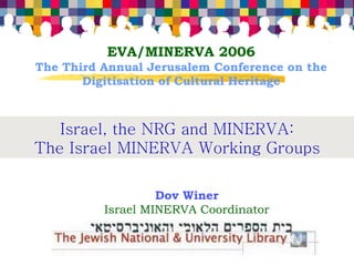 EVA/MINERVA 2006
The Third Annual Jerusalem Conference on the
       Digitisation of Cultural Heritage



   Israel, the NRG and MINERVA:
The Israel MINERVA Working Groups

                   Dov Winer
          Israel MINERVA Coordinator
 