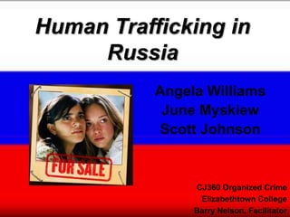 Human Trafficking in
     Russia
           Angela Williams
            June Myskiew
           Scott Johnson


                CJ360 Organized Crime
                 Elizabethtown College
                Barry Nelson, Facilitator
 