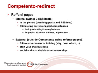 Competento-redirect Refferal pages Internal (within Competento) in the picture (own blog-posts and RSS feed) Stimulating entrepreneurial competences  during schooling/training/lectures for pupils, students, trainees, apprentices, … External (outside Competento using referral pages) follow entrepreneurial training (why, how, where, ..) start your own business social and sustainable entrepreneurship 