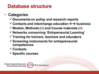 Database structure Categories Documents on policy and research reports Contacts and interchange education    business Models, Methods ( + ) and Course materials ( + ) Networks concerning ‘Entrpreneurial Learning’ Training for trainers, teachers and educators Screening instruments for entrepreneurial competences Contests Specific courses 