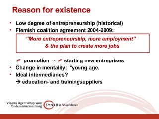 Reason for existence Low degree of entrepreneurship (historical) Flemish coalition agreement 2004-2009: “ More entrepreneurship, more employment”  & the plan to create more jobs ➚  promotion  ~   ➚  starting new entreprises Change in mentality:  °young age. Ideal intermediaries?     education- and trainingsuppliers 
