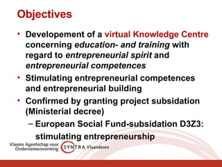 Objectives Developement of a  virtual Knowledge Centre  concerning  education- and training  with regard to  entrepreneurial spirit  and  entrepreneurial competences Stimulating entrepreneurial competences and entrepreneurial building Confirmed by granting project subsidation  (Ministerial decree) European Social Fund-subsidation D3Z3:  stimulating entrepreneurship 
