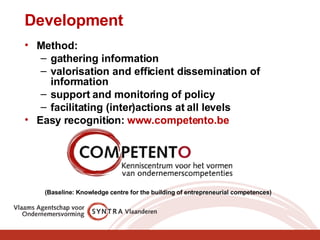 Development Method: gathering information  valorisation and efficient dissemination of information  support and monitoring of policy facilitating (inter)actions at all levels Easy recognition:  www.competento.be _ (Baseline: Knowledge centre for the building of entrepreneurial competences)    
