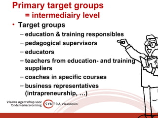 Primary target groups   = intermediairy level Target groups education & training responsibles pedagogical supervisors educators teachers from education- and training suppliers coaches in specific courses business representatives (intrapreneurship, …) 