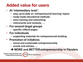 Added value for users At ‘intermediary level’: easy up-to-date on ‘entrepreneurial learning’ topics  ready-made educational methods extra training and networking  instruments and contests, … For several target groups specific refferal pages For individuals supporting materials for entrepreneurial building Promotion of initiatives  social and sustainable entrepreneurship events and articles, …    MORE and BETTER entrepreneurship in Flanders 