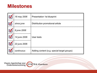 Milestones  Adding content (e.g. special target groups) continuous 22 june 2006 14 june 2006 User tests 8 june 2006 Distribution promotional article since june Presentation 1st blueprint 16 may 2006 